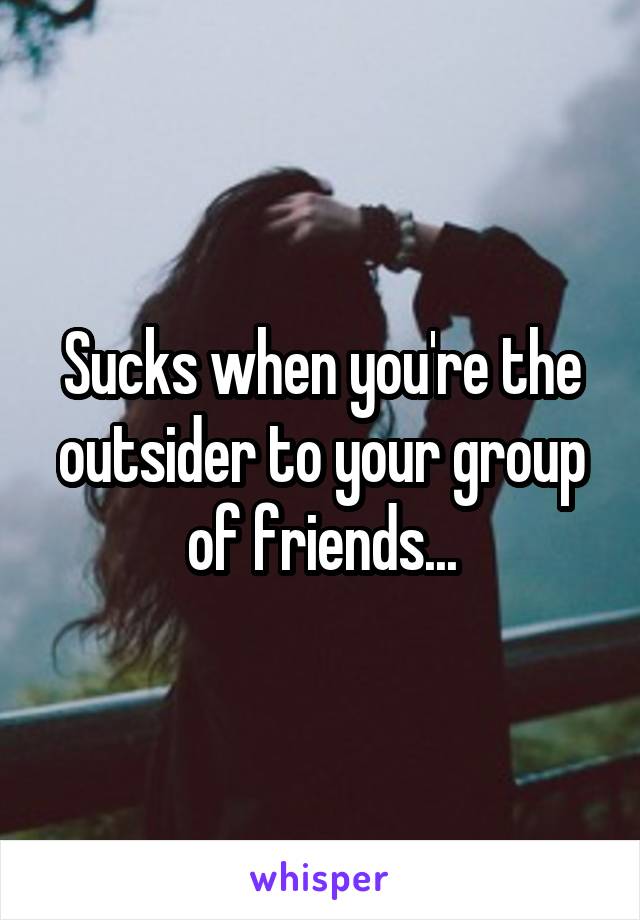 Sucks when you're the outsider to your group of friends...