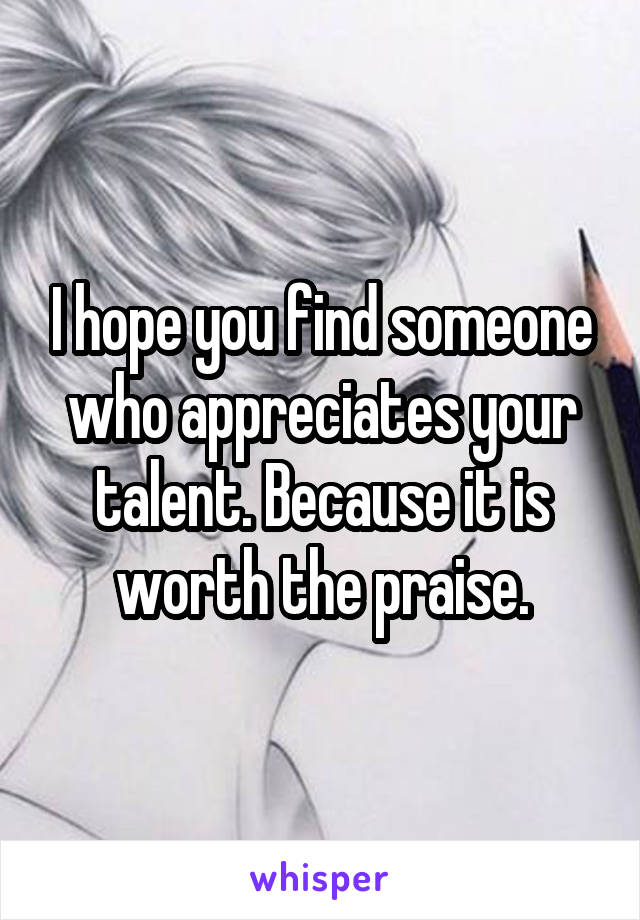 I hope you find someone who appreciates your talent. Because it is worth the praise.