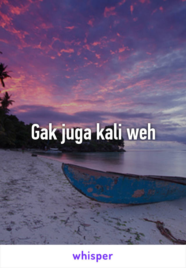 Gak juga kali weh