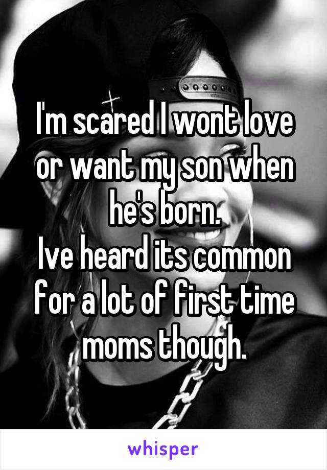 I'm scared I wont love or want my son when he's born.
Ive heard its common for a lot of first time moms though.