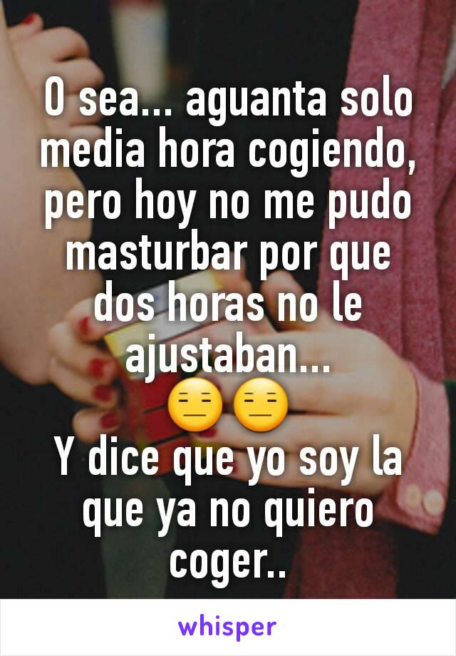 O sea... aguanta solo media hora cogiendo, pero hoy no me pudo masturbar por que dos horas no le ajustaban...
😑😑
Y dice que yo soy la que ya no quiero coger..