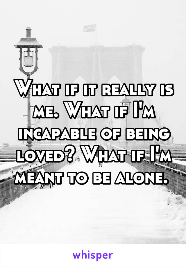 What if it really is me. What if I'm incapable of being loved? What if I'm meant to be alone. 