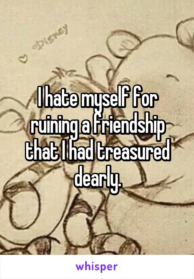 I hate myself for ruining a friendship that I had treasured dearly.