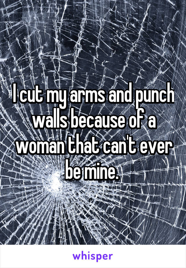 I cut my arms and punch walls because of a woman that can't ever be mine. 