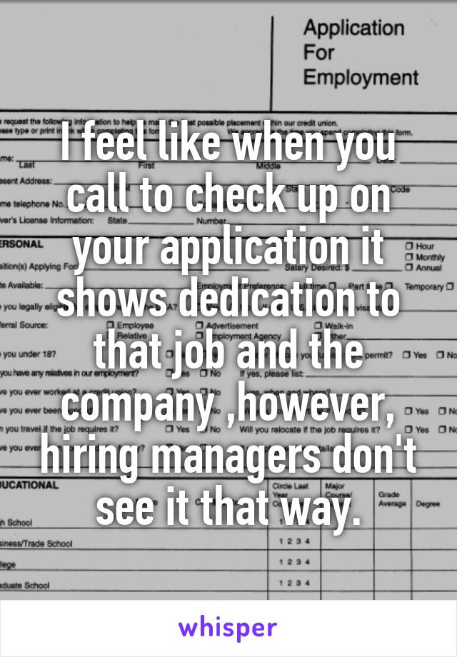 I feel like when you call to check up on your application it shows dedication to that job and the company ,however, hiring managers don't see it that way.