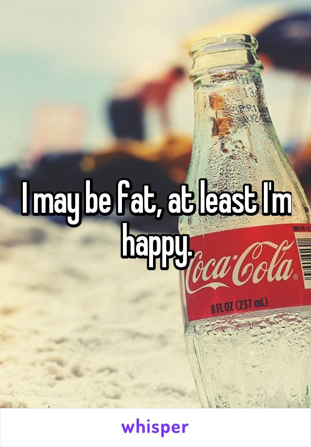 I may be fat, at least I'm happy.