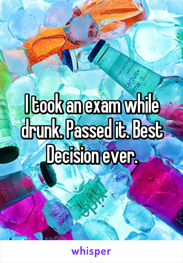 I took an exam while drunk. Passed it. Best Decision ever.