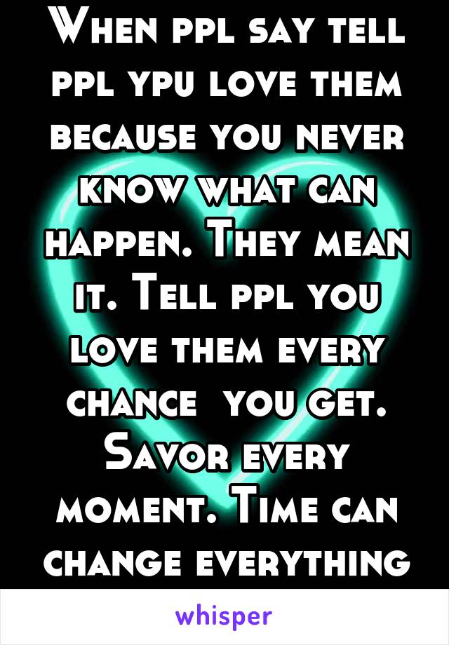 When ppl say tell ppl ypu love them because you never know what can happen. They mean it. Tell ppl you love them every chance  you get. Savor every moment. Time can change everything in a second.