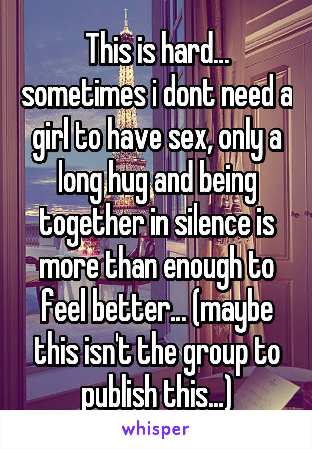 This is hard... sometimes i dont need a girl to have sex, only a long hug and being together in silence is more than enough to feel better... (maybe this isn't the group to publish this...)