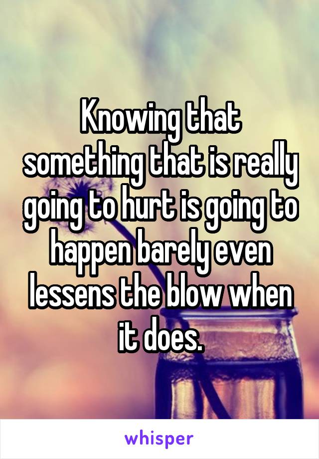 Knowing that something that is really going to hurt is going to happen barely even lessens the blow when it does.