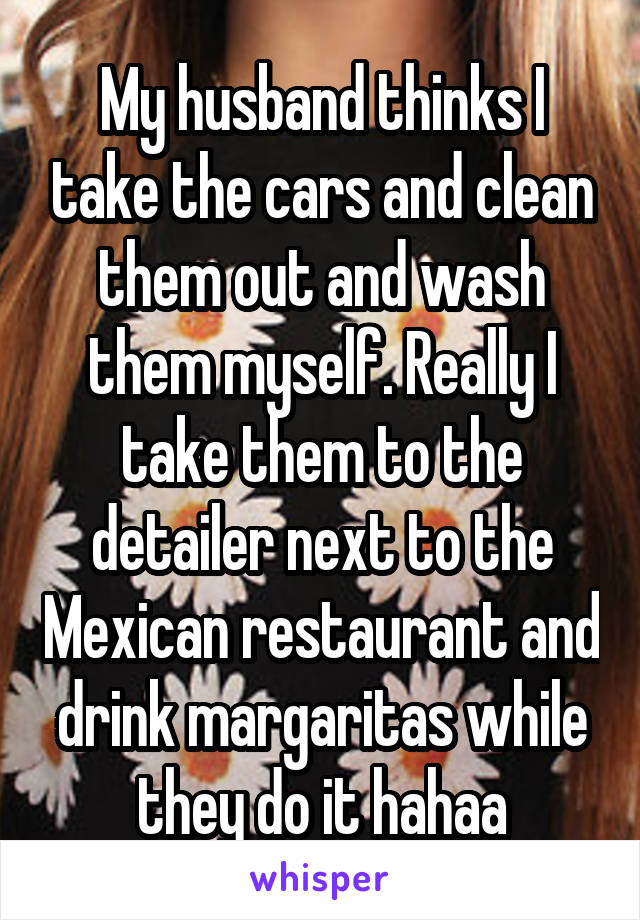 My husband thinks I take the cars and clean them out and wash them myself. Really I take them to the detailer next to the Mexican restaurant and drink margaritas while they do it hahaa