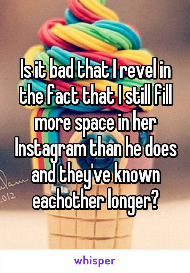 Is it bad that I revel in the fact that I still fill more space in her Instagram than he does and they've known eachother longer?