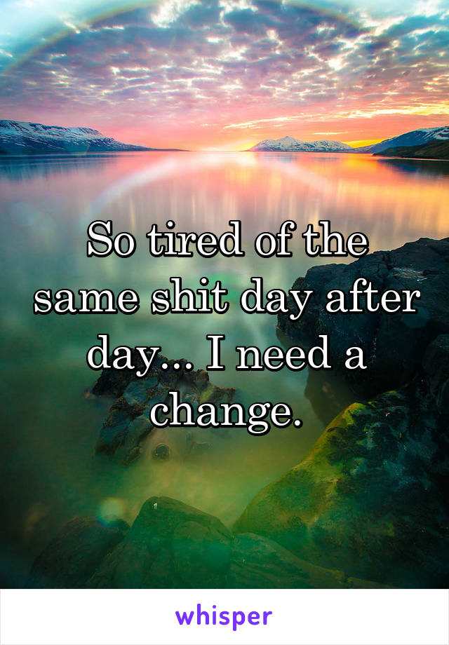 So tired of the same shit day after day... I need a change.