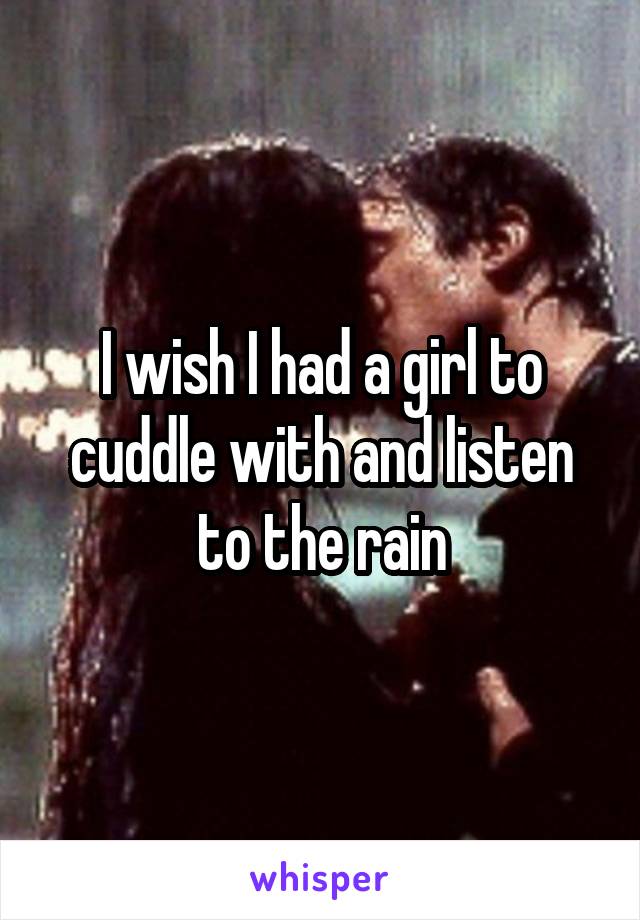 I wish I had a girl to cuddle with and listen to the rain