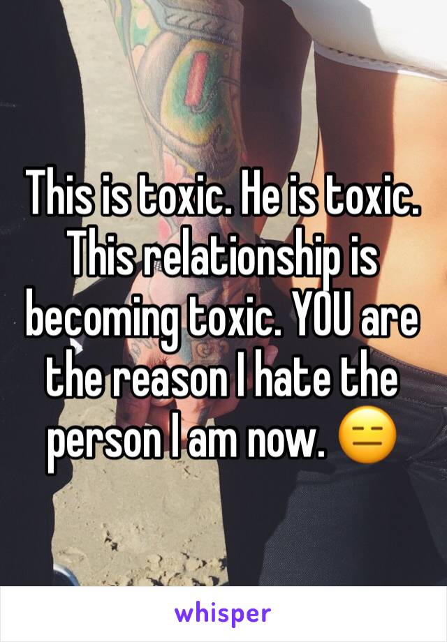 This is toxic. He is toxic. This relationship is becoming toxic. YOU are the reason I hate the person I am now. 😑