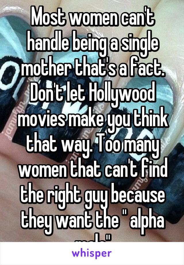 Most women can't handle being a single mother that's a fact. Don't let Hollywood movies make you think that way. Too many women that can't find the right guy because they want the " alpha male"