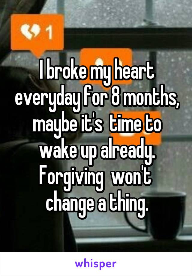 I broke my heart everyday for 8 months, maybe it's  time to wake up already. Forgiving  won't  change a thing.