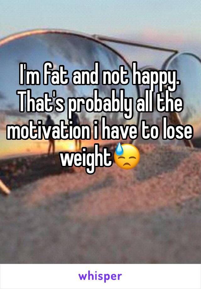 I'm fat and not happy. 
That's probably all the motivation i have to lose weight😓