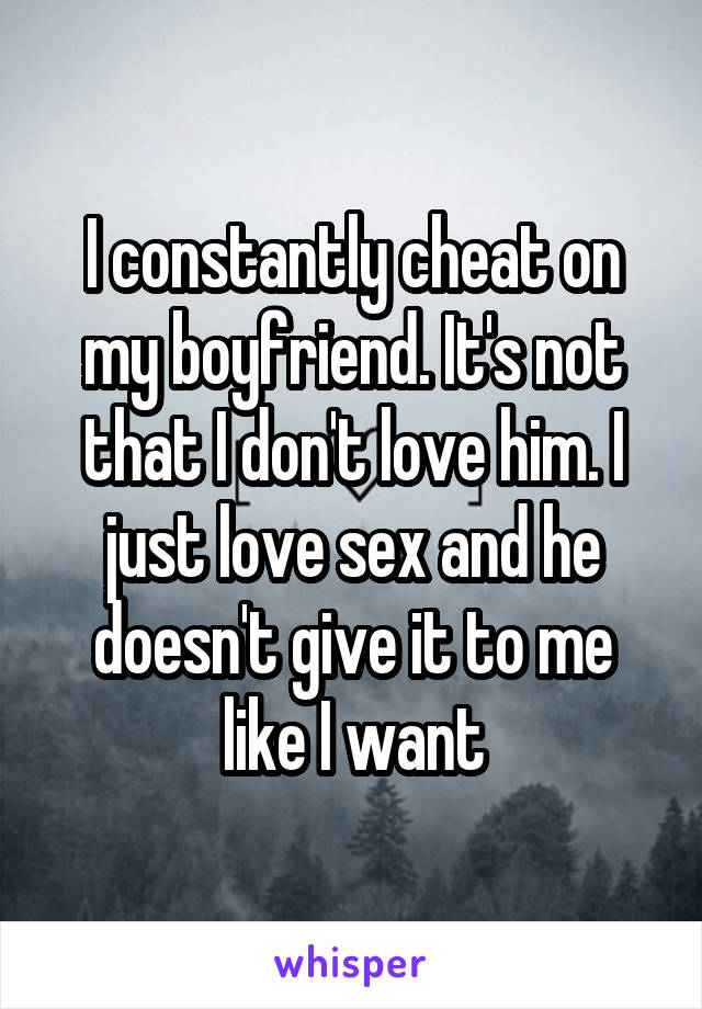 I constantly cheat on my boyfriend. It's not that I don't love him. I just love sex and he doesn't give it to me like I want