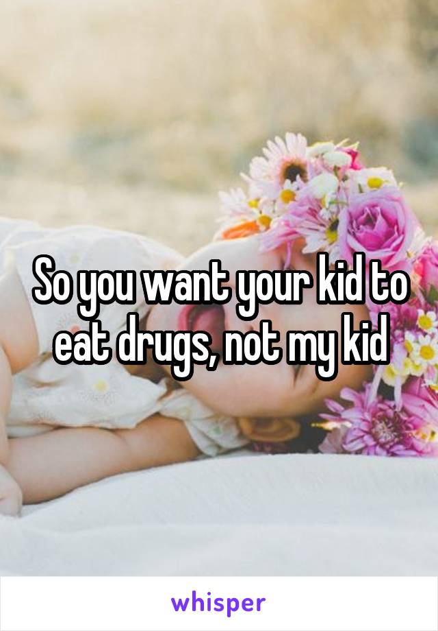 So you want your kid to eat drugs, not my kid