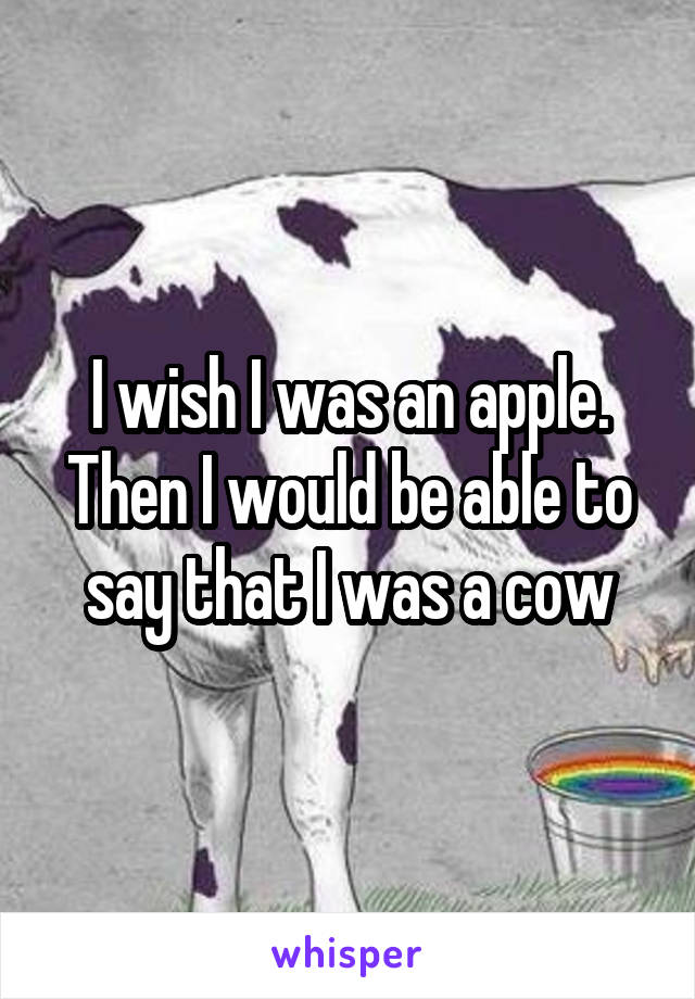 I wish I was an apple. Then I would be able to say that I was a cow