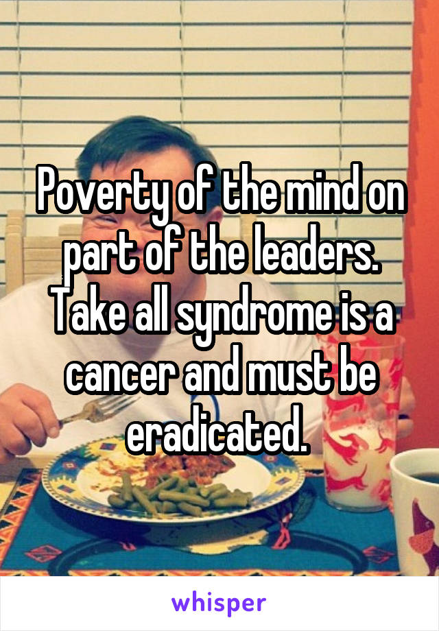 Poverty of the mind on part of the leaders. Take all syndrome is a cancer and must be eradicated. 