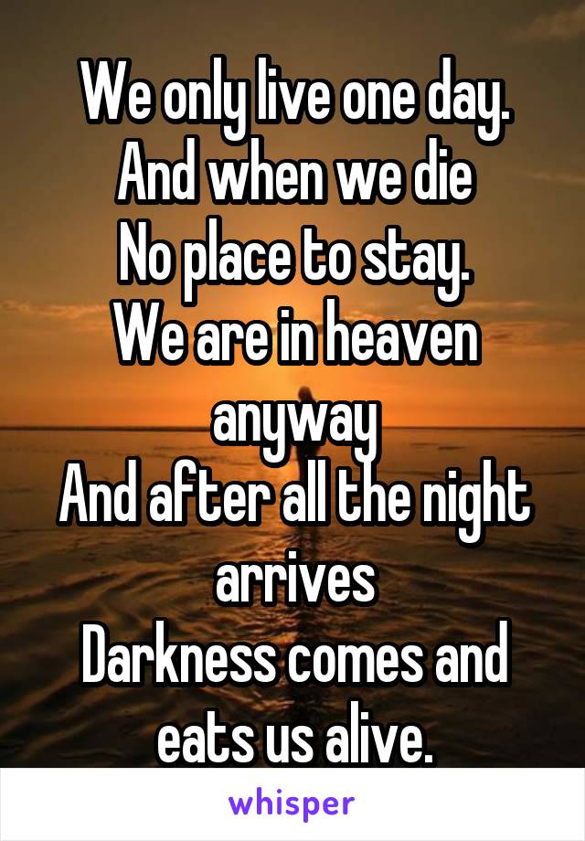 We only live one day.
And when we die
No place to stay.
We are in heaven anyway
And after all the night arrives
Darkness comes and eats us alive.