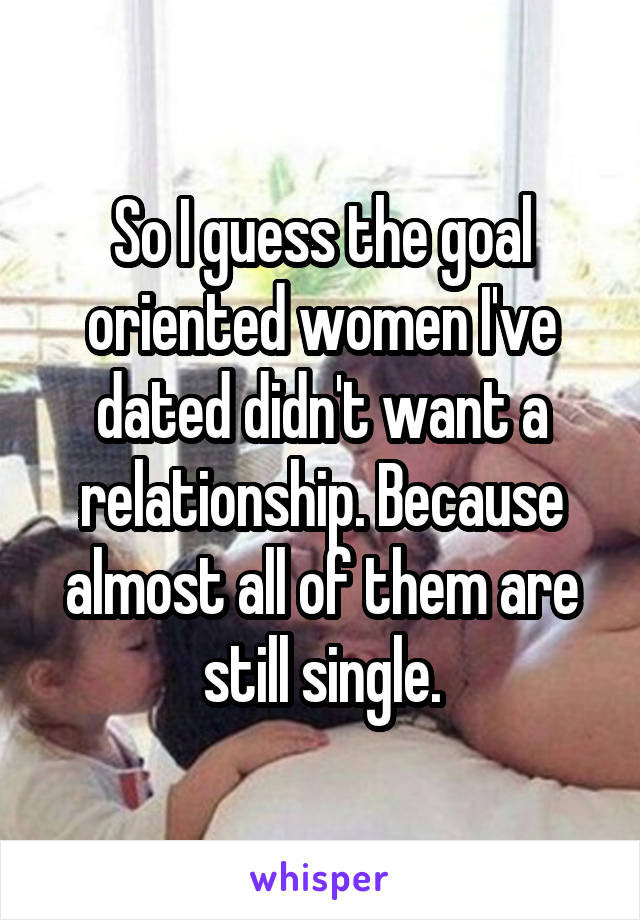 So I guess the goal oriented women I've dated didn't want a relationship. Because almost all of them are still single.