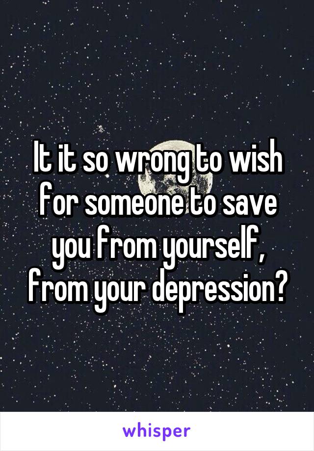 It it so wrong to wish for someone to save you from yourself, from your depression?