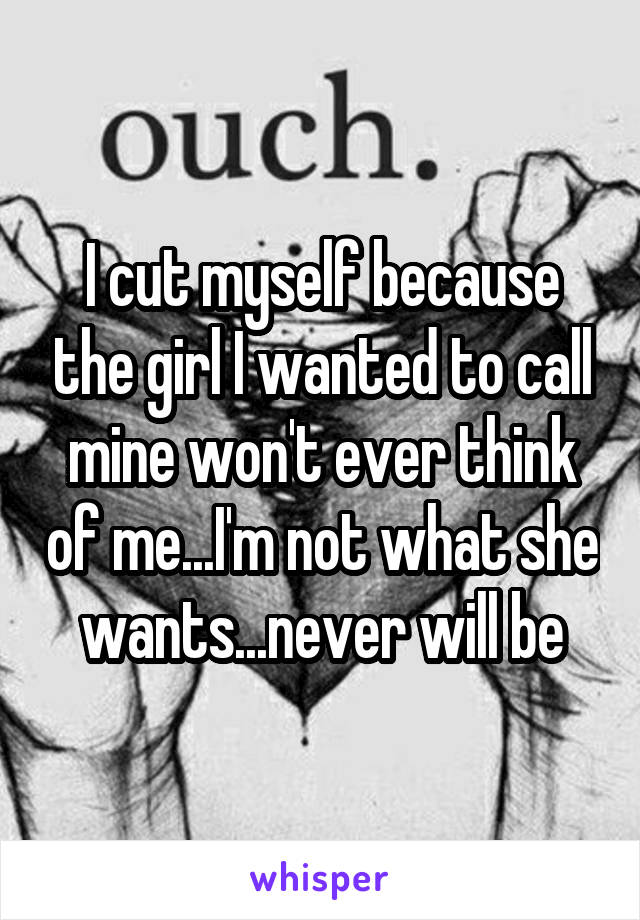 I cut myself because the girl I wanted to call mine won't ever think of me...I'm not what she wants...never will be