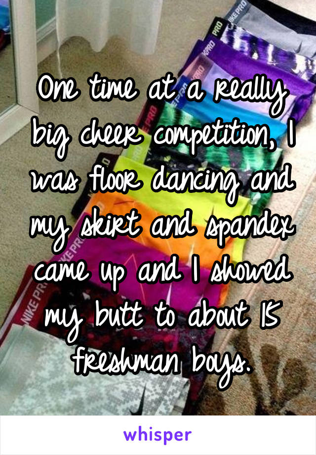 One time at a really big cheer competition, I was floor dancing and my skirt and spandex came up and I showed my butt to about 15 freshman boys.