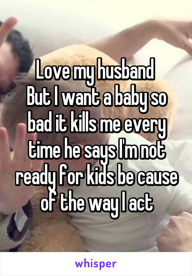 Love my husband 
But I want a baby so bad it kills me every time he says I'm not ready for kids be cause of the way I act