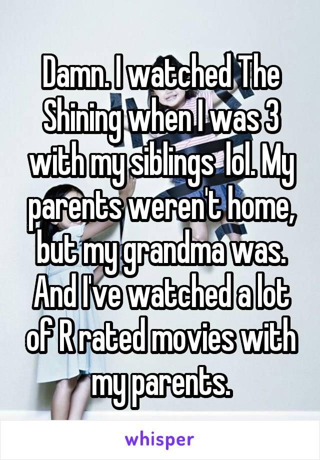 Damn. I watched The Shining when I was 3 with my siblings  lol. My parents weren't home, but my grandma was. And I've watched a lot of R rated movies with my parents.