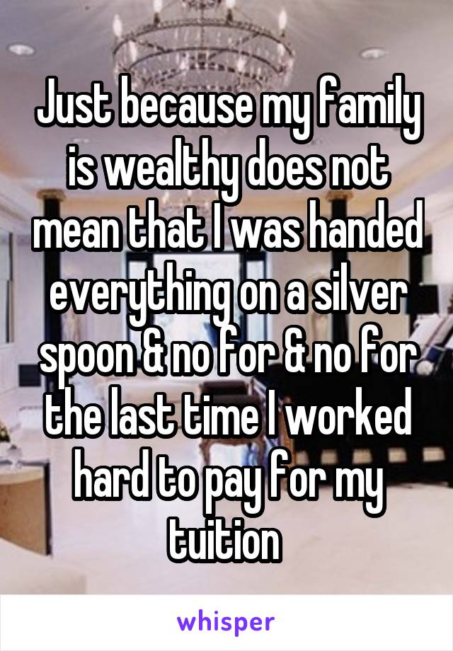 Just because my family is wealthy does not mean that I was handed everything on a silver spoon & no for & no for the last time I worked hard to pay for my tuition 