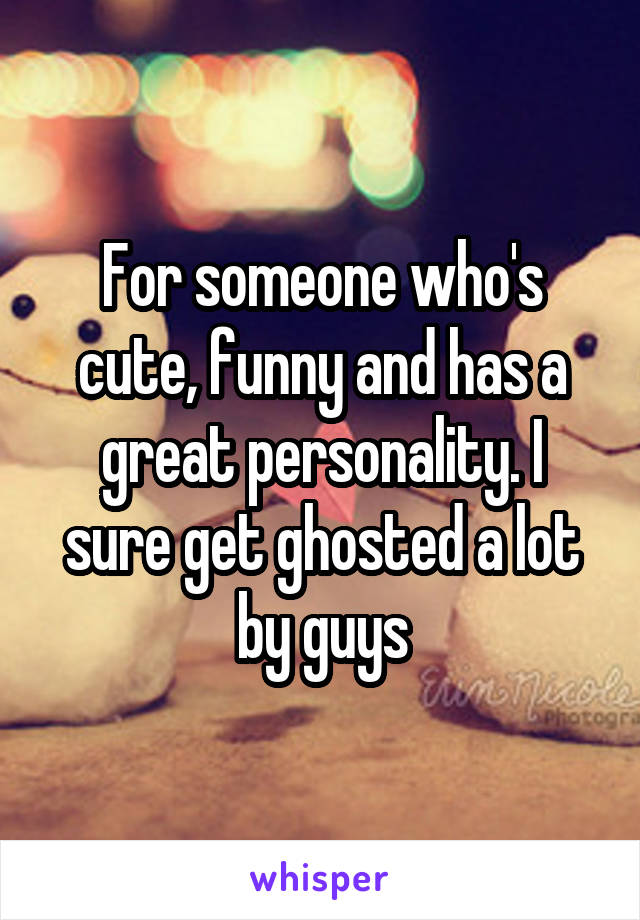 For someone who's cute, funny and has a great personality. I sure get ghosted a lot by guys