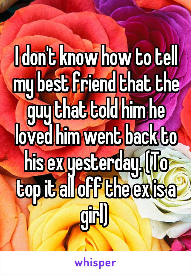 I don't know how to tell my best friend that the guy that told him he loved him went back to his ex yesterday. (To top it all off the ex is a girl) 