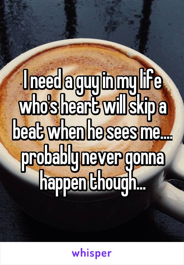 I need a guy in my life who's heart will skip a beat when he sees me.... probably never gonna happen though...