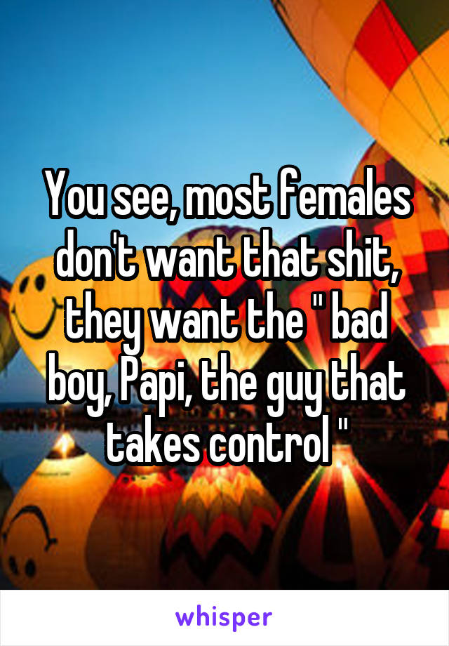 You see, most females don't want that shit, they want the " bad boy, Papi, the guy that takes control "