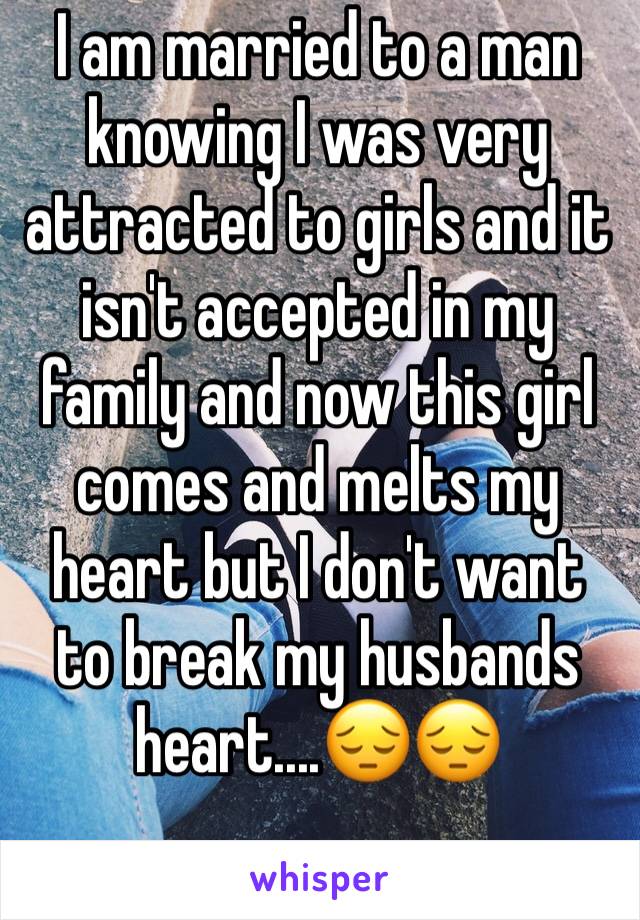 I am married to a man knowing I was very attracted to girls and it isn't accepted in my family and now this girl comes and melts my heart but I don't want to break my husbands heart....😔😔