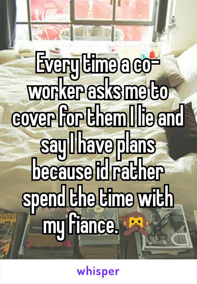 Every time a co-worker asks me to cover for them I lie and say I have plans because id rather spend the time with my fiance.🙊