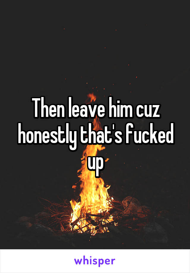 Then leave him cuz honestly that's fucked up