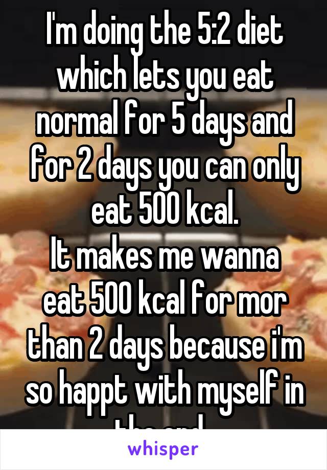 I'm doing the 5:2 diet which lets you eat normal for 5 days and for 2 days you can only eat 500 kcal.
It makes me wanna eat 500 kcal for mor than 2 days because i'm so happt with myself in the end..