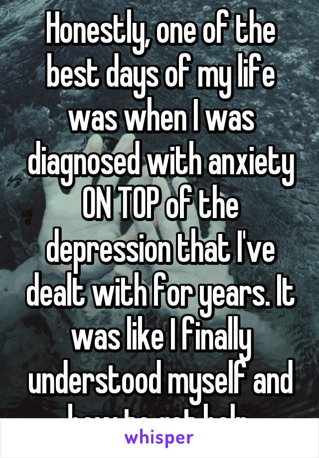 Honestly, one of the best days of my life was when I was diagnosed with anxiety ON TOP of the depression that I've dealt with for years. It was like I finally understood myself and how to get help.