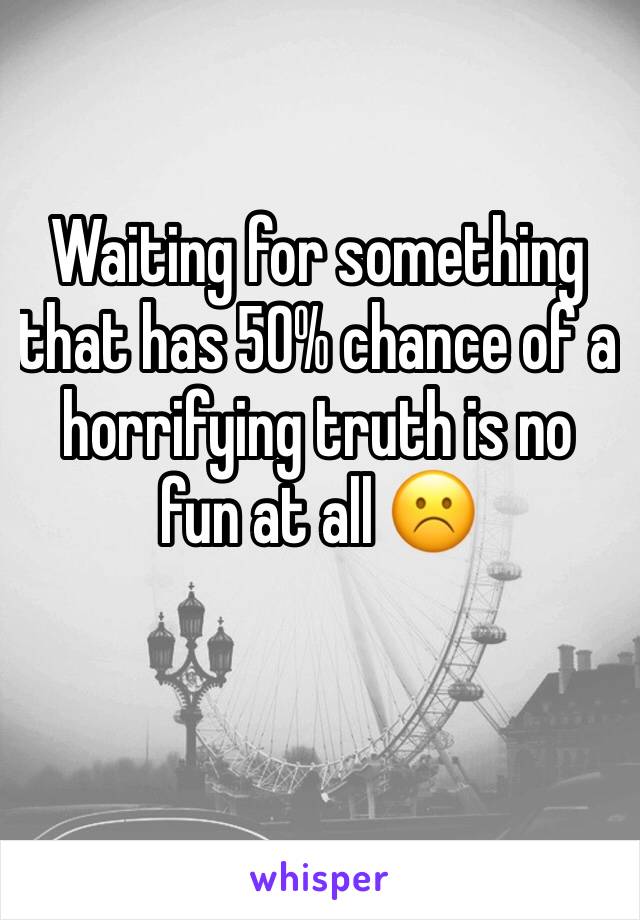 Waiting for something that has 50% chance of a horrifying truth is no fun at all ☹️