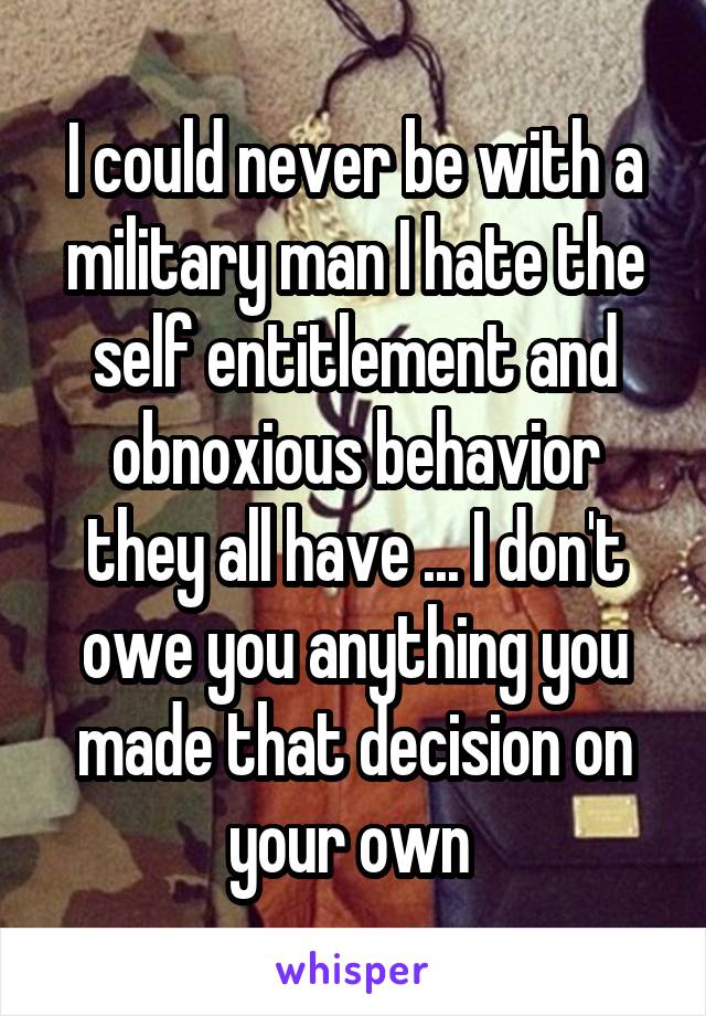 I could never be with a military man I hate the self entitlement and obnoxious behavior they all have ... I don't owe you anything you made that decision on your own 