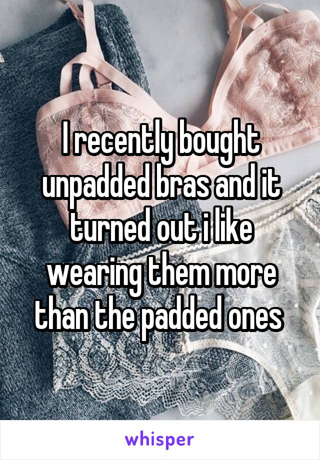 I recently bought unpadded bras and it turned out i like wearing them more than the padded ones 