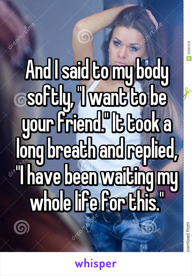 And I said to my body softly, "I want to be your friend." It took a long breath and replied, "I have been waiting my whole life for this."