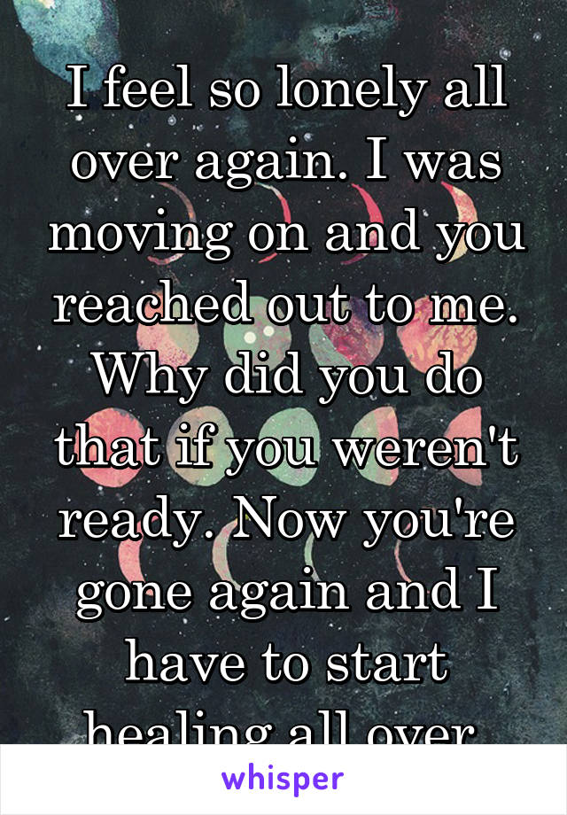 I feel so lonely all over again. I was moving on and you reached out to me. Why did you do that if you weren't ready. Now you're gone again and I have to start healing all over.