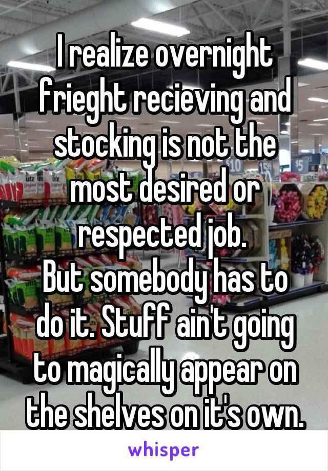 I realize overnight frieght recieving and stocking is not the most desired or respected job. 
But somebody has to do it. Stuff ain't going to magically appear on the shelves on it's own.