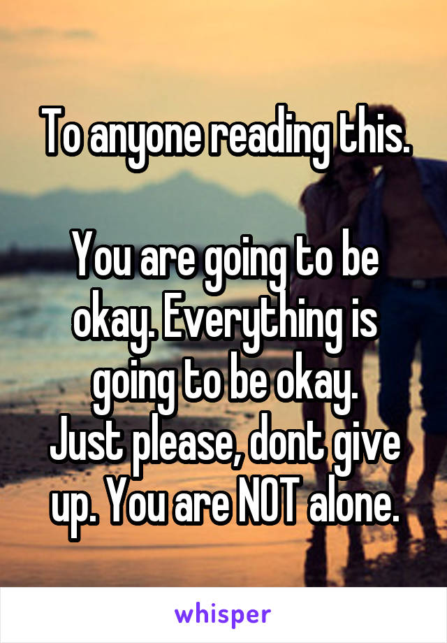 To anyone reading this.

You are going to be okay. Everything is going to be okay.
Just please, dont give up. You are NOT alone.